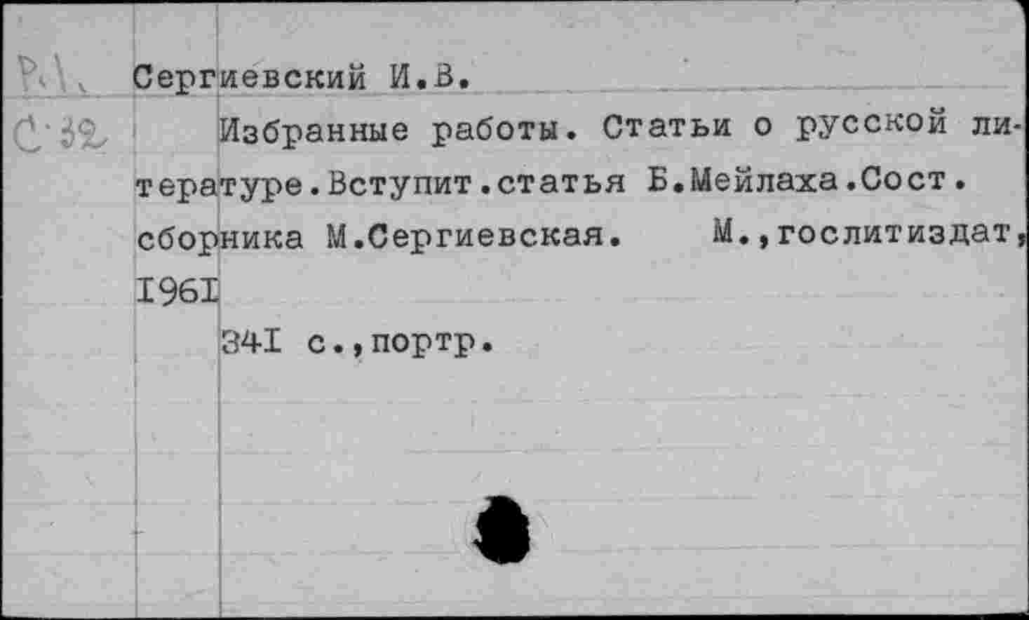 ﻿Сергиевский И.В.
Избранные работы. Статьи о русской ли тературе.Вступит.статья Б.Мейлаха.Сост. сборника М.Сергиевская. М.,Гослитиздат 1961
341 с.,портр.